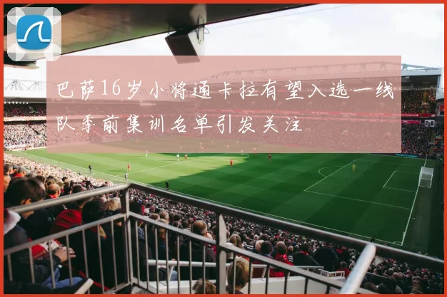 巴萨16岁小将通卡拉有望入选一线队季前集训名单引发关注