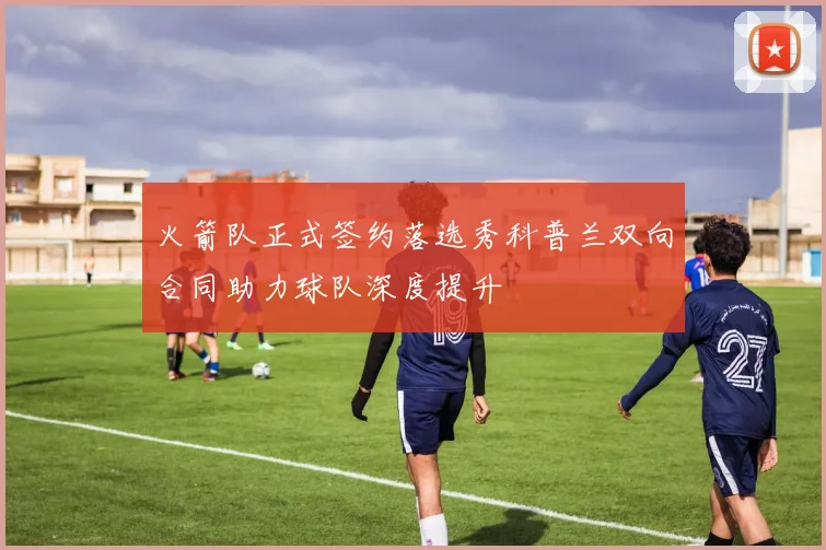 火箭队正式签约落选秀科普兰双向合同助力球队深度提升