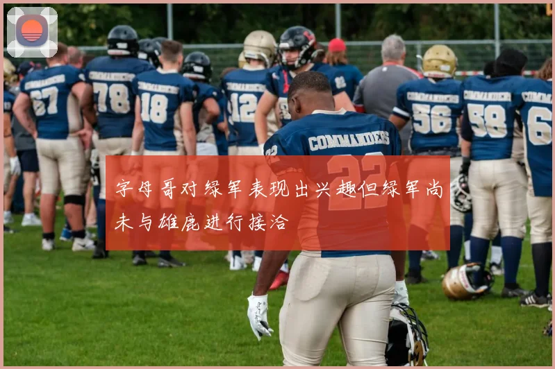 字母哥对绿军表现出兴趣但绿军尚未与雄鹿进行接洽