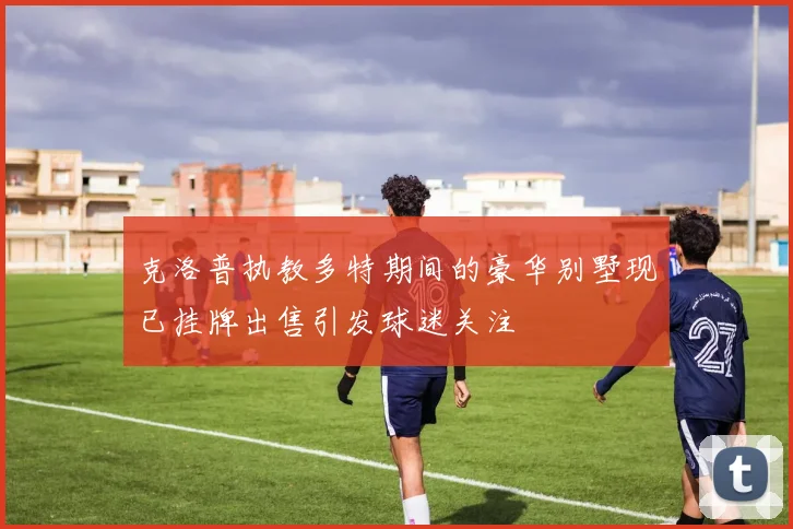 克洛普执教多特期间的豪华别墅现已挂牌出售引发球迷关注