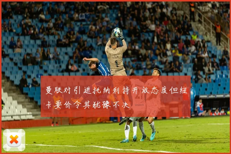 曼联对引进托纳利持开放态度但纽卡要价令其犹豫不决