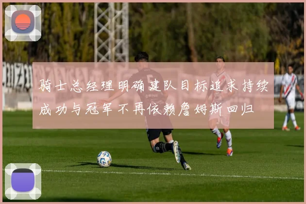 骑士总经理明确建队目标追求持续成功与冠军不再依赖詹姆斯回归