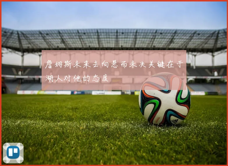 詹姆斯未来去向悬而未决关键在于湖人对他的态度