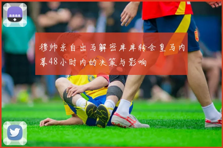 穆帅亲自出马解密库库转会皇马内幕48小时内的决策与影响