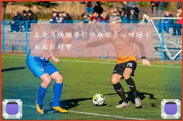 本泽马缠绷带引热潮球员心理暗示或成新趋势