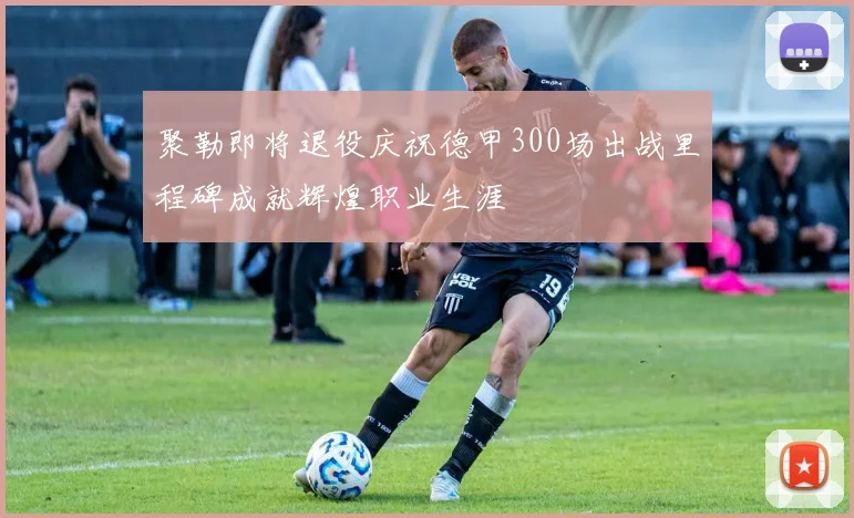 聚勒即将退役庆祝德甲300场出战里程碑成就辉煌职业生涯
