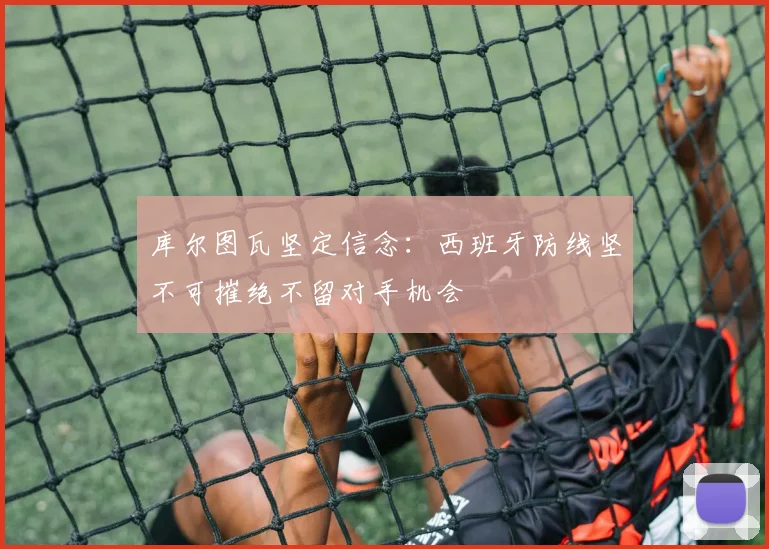 库尔图瓦坚定信念：西班牙防线坚不可摧绝不留对手机会