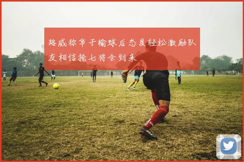 路威称华子输球后态度轻松激励队友相信抢七将会到来
