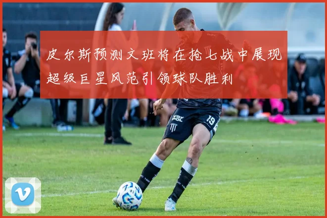 皮尔斯预测文班将在抢七战中展现超级巨星风范引领球队胜利