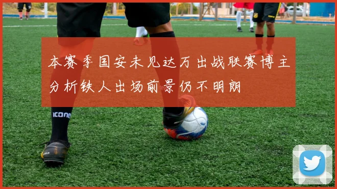 本赛季国安未见达万出战联赛博主分析铁人出场前景仍不明朗