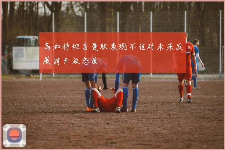 乌加特坦言曼联表现不佳对未来发展持开放态度